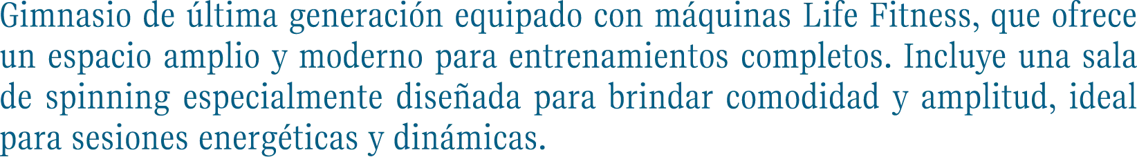 Gimnasio de última generación equipado con máquinas Life Fitness, que ofrece un espacio amplio y moderno para entrenamientos completos. Incluye una sala de spinning especialmente diseñada para brindar comodidad y amplitud, ideal para sesiones energéticas y dinámicas.